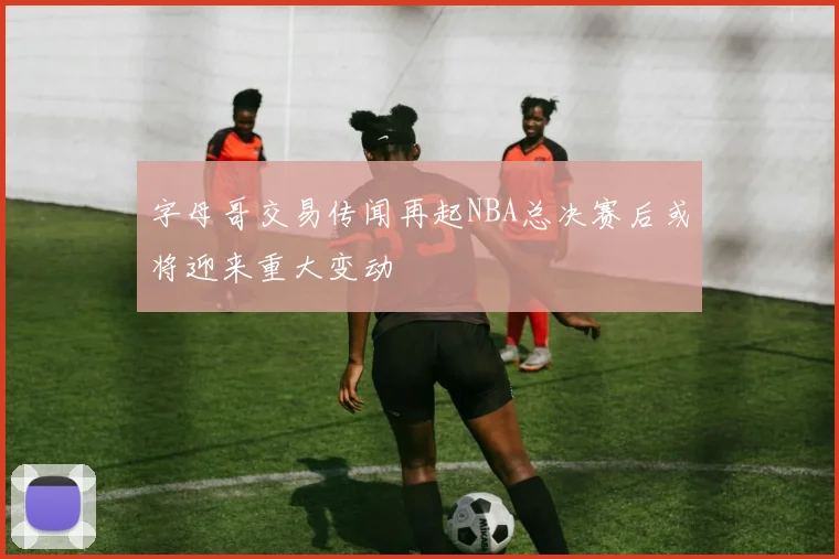 字母哥交易传闻再起NBA总决赛后或将迎来重大变动