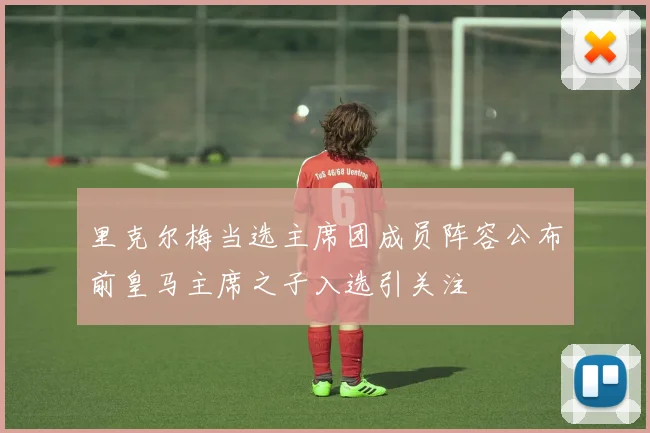 里克尔梅当选主席团成员阵容公布前皇马主席之子入选引关注