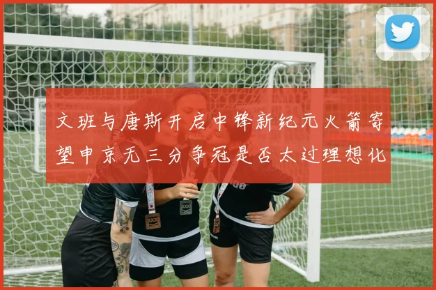 文班与唐斯开启中锋新纪元火箭寄望申京无三分争冠是否太过理想化